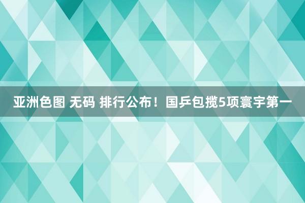 亚洲色图 无码 排行公布！国乒包揽5项寰宇第一