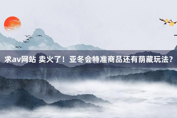求av网站 卖火了！亚冬会特准商品还有荫藏玩法？