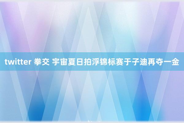 twitter 拳交 宇宙夏日拍浮锦标赛于子迪再夺一金