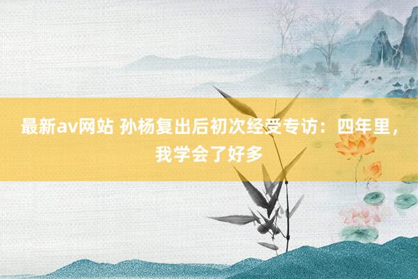 最新av网站 孙杨复出后初次经受专访：四年里，我学会了好多