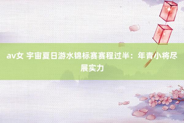 av女 宇宙夏日游水锦标赛赛程过半：年青小将尽展实力