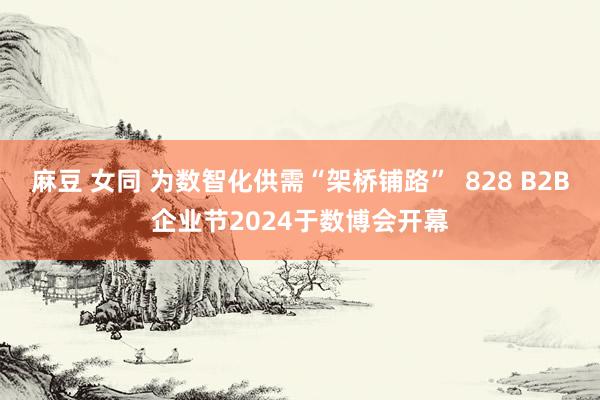 麻豆 女同 为数智化供需“架桥铺路”  828 B2B企业节2024于数博会开幕