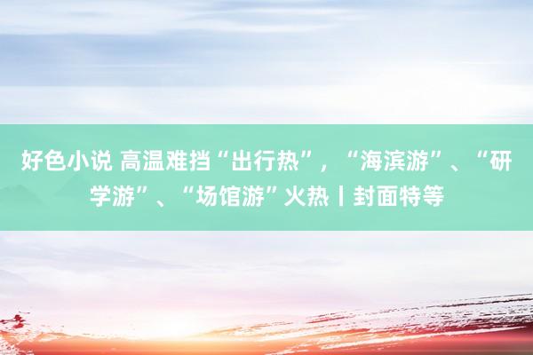 好色小说 高温难挡“出行热”，“海滨游”、“研学游”、“场馆游”火热丨封面特等