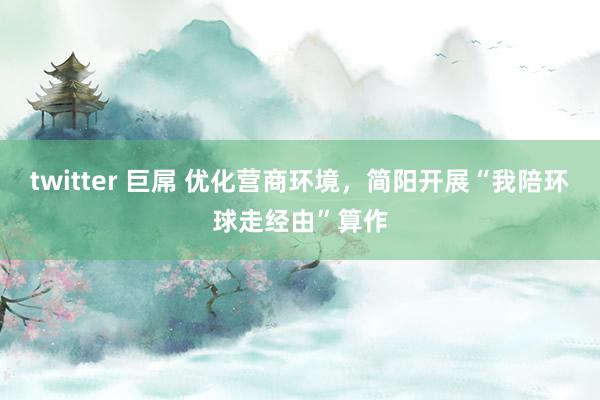 twitter 巨屌 优化营商环境，简阳开展“我陪环球走经由”算作