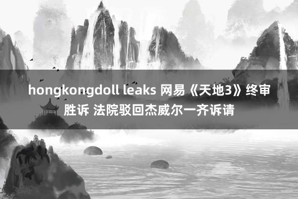 hongkongdoll leaks 网易《天地3》终审胜诉 法院驳回杰威尔一齐诉请
