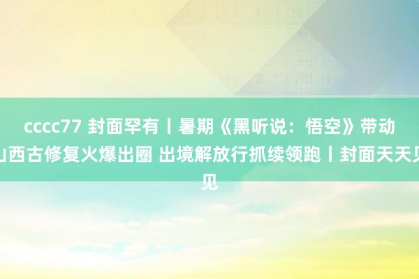 cccc77 封面罕有丨暑期《黑听说：悟空》带动山西古修复火爆出圈 出境解放行抓续领跑丨封面天天见