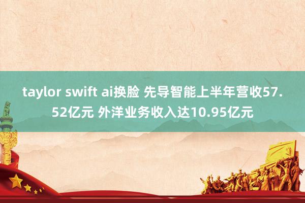taylor swift ai换脸 先导智能上半年营收57.52亿元 外洋业务收入达10.95亿元