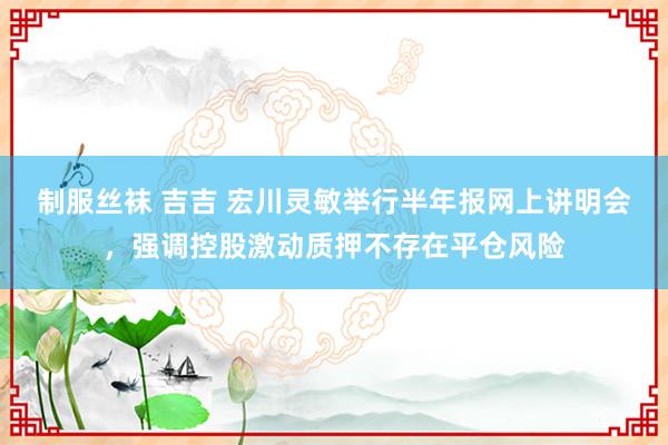 制服丝袜 吉吉 宏川灵敏举行半年报网上讲明会，强调控股激动质押不存在平仓风险