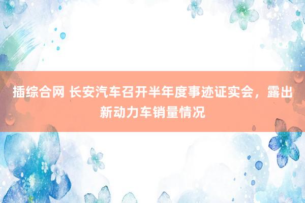 插综合网 长安汽车召开半年度事迹证实会，露出新动力车销量情况