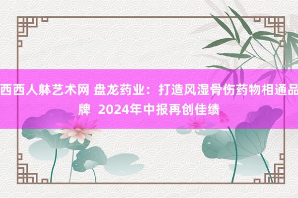 西西人躰艺术网 盘龙药业：打造风湿骨伤药物相通品牌  2024年中报再创佳绩