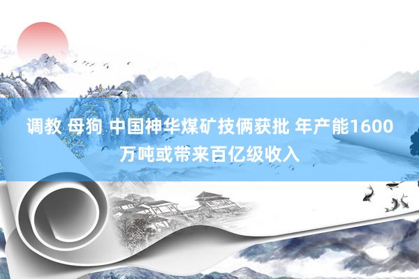 调教 母狗 中国神华煤矿技俩获批 年产能1600万吨或带来百亿级收入