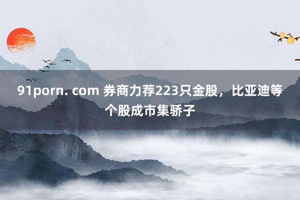 91porn. com 券商力荐223只金股，比亚迪等个股成市集骄子