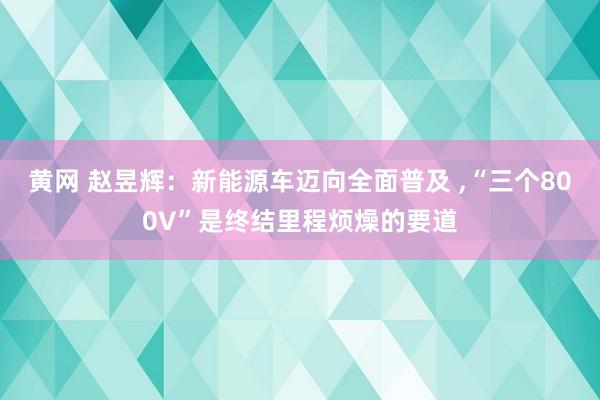 黄网 赵昱辉：新能源车迈向全面普及 ,“三个800V”是终结里程烦燥的要道