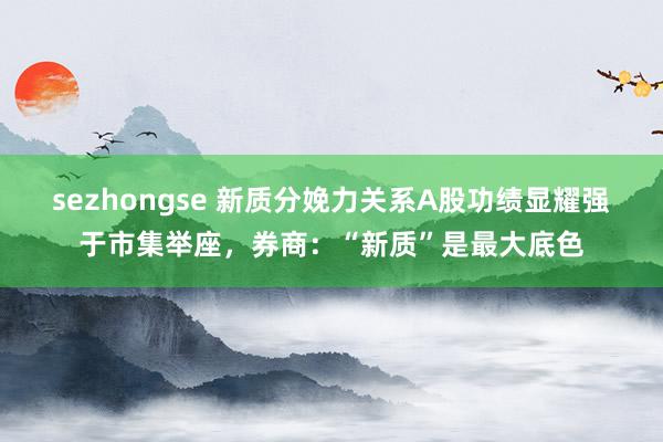 sezhongse 新质分娩力关系A股功绩显耀强于市集举座，券商：“新质”是最大底色