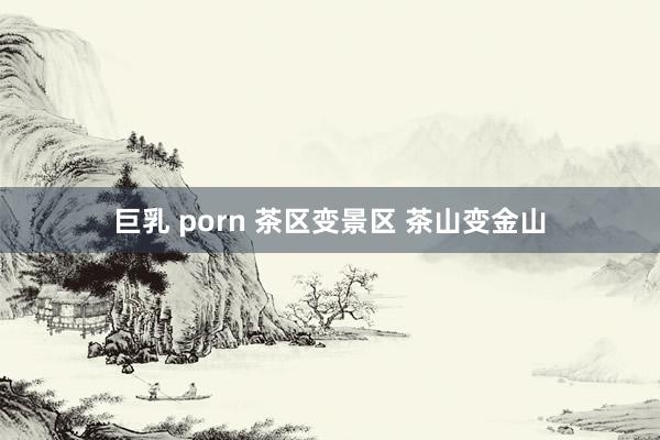 巨乳 porn 茶区变景区 茶山变金山