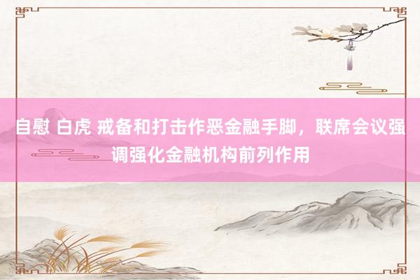 自慰 白虎 戒备和打击作恶金融手脚，联席会议强调强化金融机构前列作用