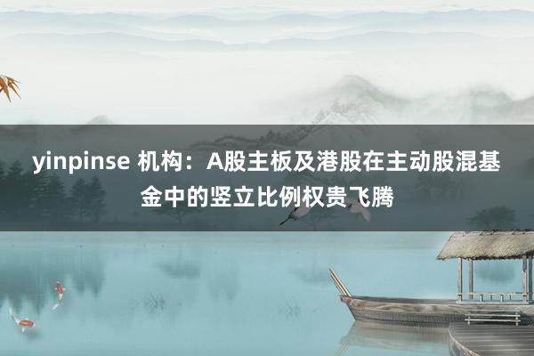 yinpinse 机构：A股主板及港股在主动股混基金中的竖立比例权贵飞腾