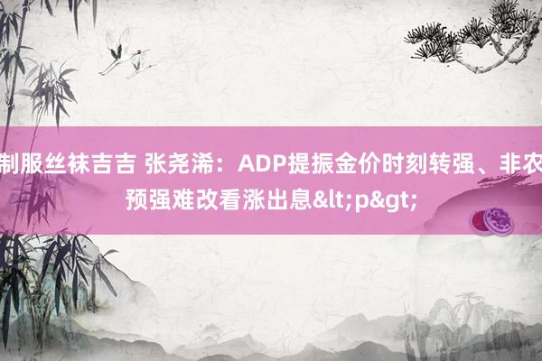 制服丝袜吉吉 张尧浠：ADP提振金价时刻转强、非农预强难改看涨出息<p>