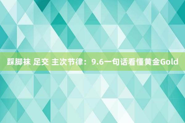 踩脚袜 足交 主次节律：9.6一句话看懂黄金Gold