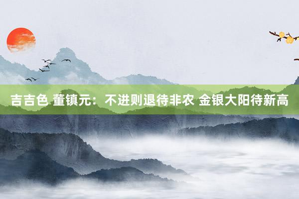 吉吉色 董镇元：不进则退待非农 金银大阳待新高