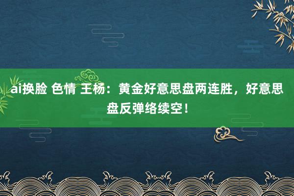 ai换脸 色情 王杨：黄金好意思盘两连胜，好意思盘反弹络续空！