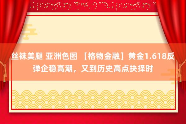 丝袜美腿 亚洲色图 【格物金融】黄金1.618反弹企稳高潮，又到历史高点抉择时