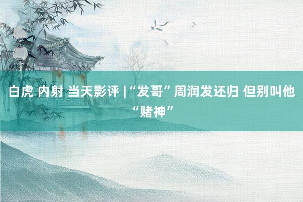 白虎 内射 当天影评 |“发哥”周润发还归 但别叫他“赌神”