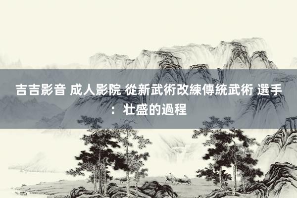 吉吉影音 成人影院 從新武術改練傳統武術 選手：壮盛的過程