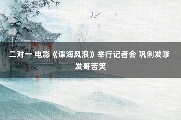 二对一 电影《谍海风浪》举行记者会 巩俐发嗲 发哥苦笑