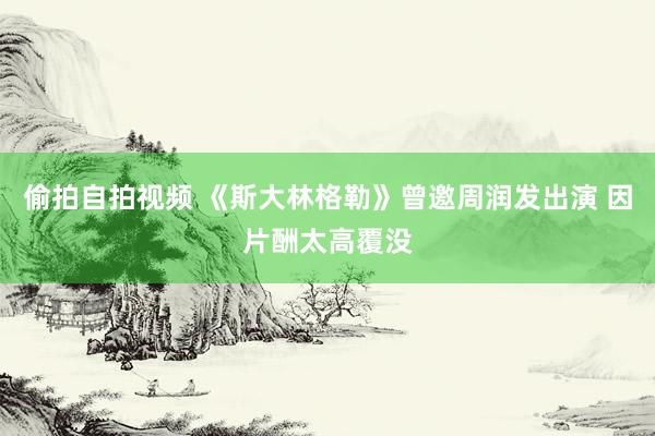 偷拍自拍视频 《斯大林格勒》曾邀周润发出演 因片酬太高覆没