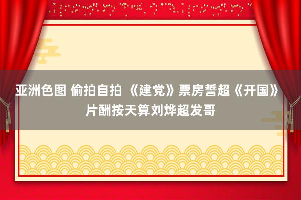 亚洲色图 偷拍自拍 《建党》票房誓超《开国》 片酬按天算刘烨超发哥