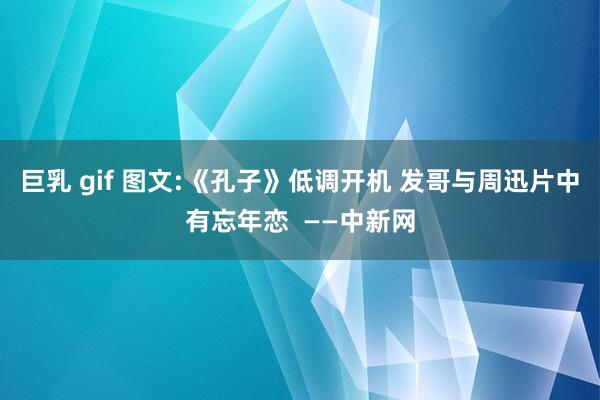 巨乳 gif 图文:《孔子》低调开机 发哥与周迅片中有忘年恋  ——中新网