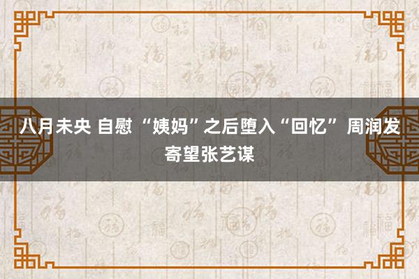 八月未央 自慰 “姨妈”之后堕入“回忆” 周润发寄望张艺谋