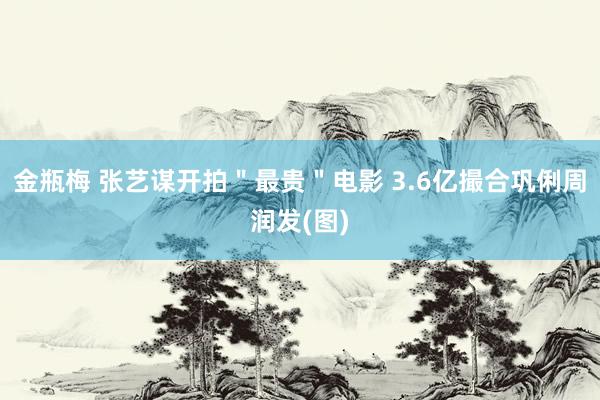 金瓶梅 张艺谋开拍＂最贵＂电影 3.6亿撮合巩俐周润发(图)