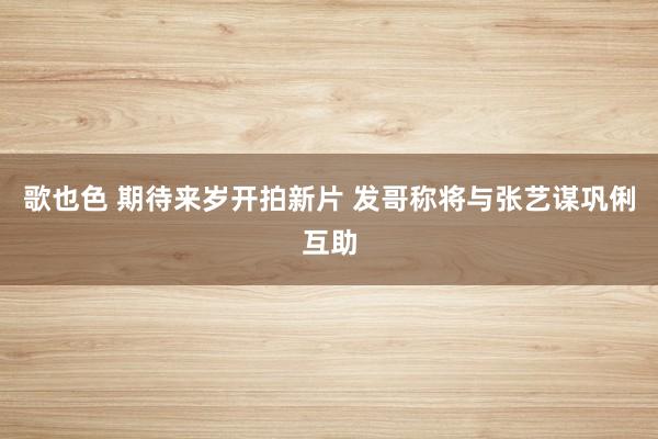 歌也色 期待来岁开拍新片 发哥称将与张艺谋巩俐互助
