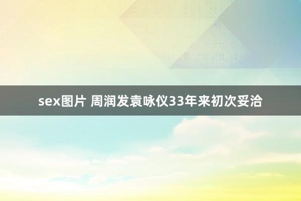 sex图片 周润发袁咏仪33年来初次妥洽