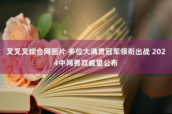 叉叉叉综合网图片 多位大满贯冠军领衔出战 2024中网男双威望公布