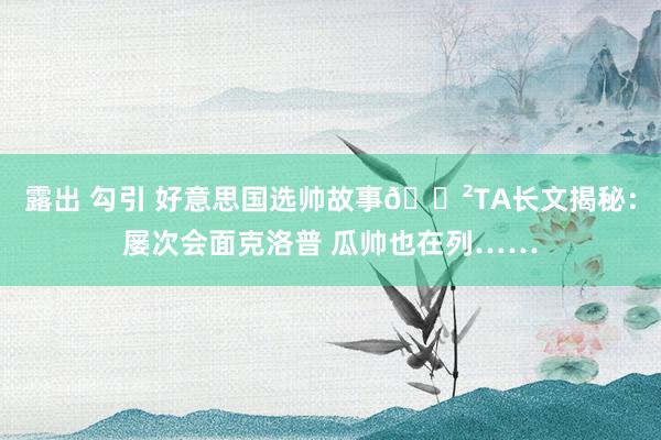 露出 勾引 好意思国选帅故事😲TA长文揭秘：屡次会面克洛普 瓜帅也在列……