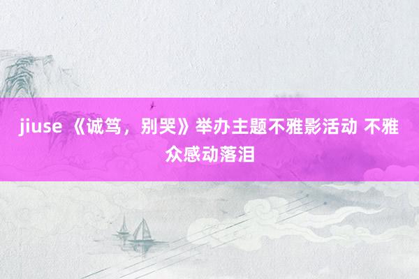 jiuse 《诚笃，别哭》举办主题不雅影活动 不雅众感动落泪