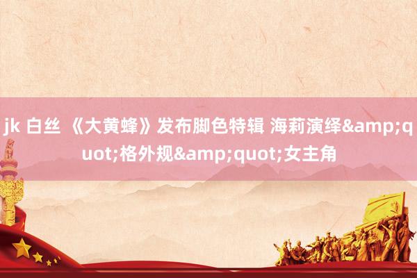 jk 白丝 《大黄蜂》发布脚色特辑 海莉演绎&quot;格外规&quot;女主角