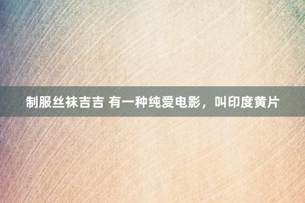 制服丝袜吉吉 有一种纯爱电影，叫印度黄片