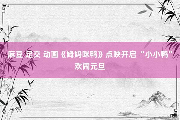 麻豆 足交 动画《姆妈咪鸭》点映开启 “小小鸭”欢闹元旦
