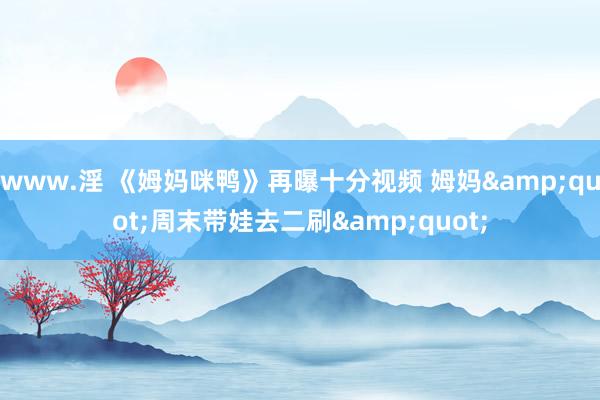 www.淫 《姆妈咪鸭》再曝十分视频 姆妈&quot;周末带娃去二刷&quot;