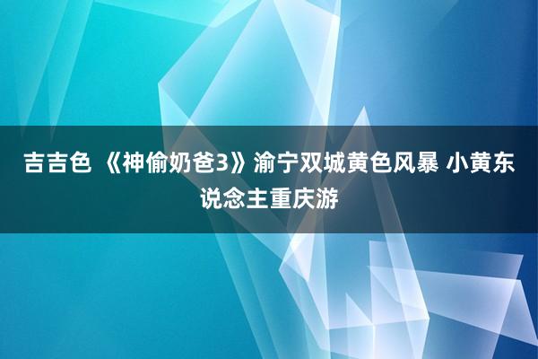 吉吉色 《神偷奶爸3》渝宁双城黄色风暴 小黄东说念主重庆游