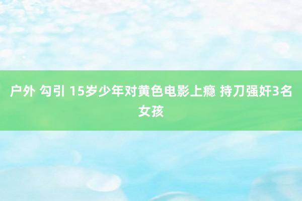 户外 勾引 15岁少年对黄色电影上瘾 持刀强奸3名女孩