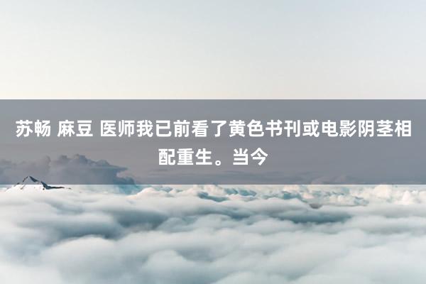 苏畅 麻豆 医师我已前看了黄色书刊或电影阴茎相配重生。当今
