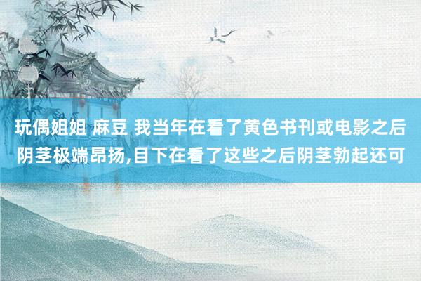 玩偶姐姐 麻豆 我当年在看了黄色书刊或电影之后阴茎极端昂扬,目下在看了这些之后阴茎勃起还可