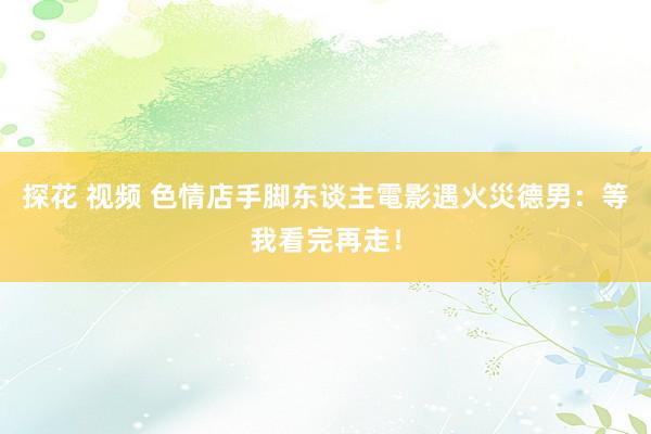 探花 视频 色情店手脚东谈主電影遇火災　德男：等我看完再走！