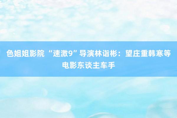 色姐姐影院 “速激9”导演林诣彬：望庄重韩寒等电影东谈主车手