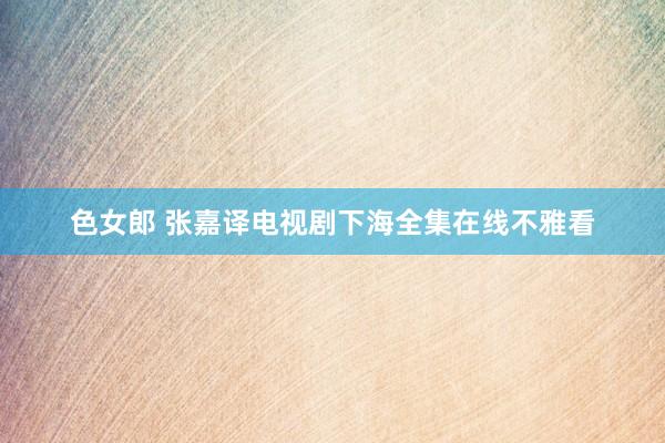 色女郎 张嘉译电视剧下海全集在线不雅看